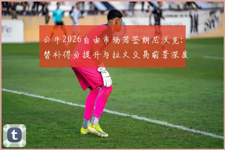 公牛2026自由市场若签朗尼沃克：替补得分提升与拉文交易前景深度分析