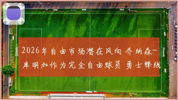 2026年自由市场潜在风向 乔纳森-库明加作为完全自由球员 勇士锋线防守升级的续约博弈解析