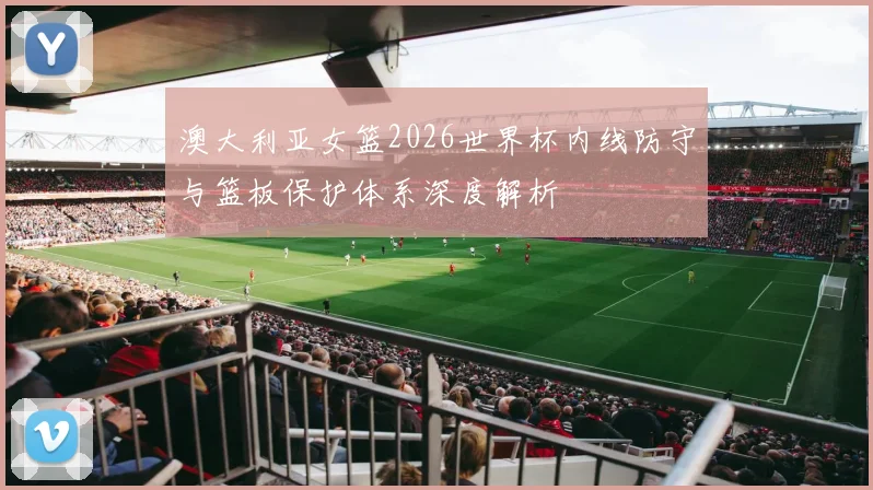 澳大利亚女篮2026世界杯内线防守与篮板保护体系深度解析