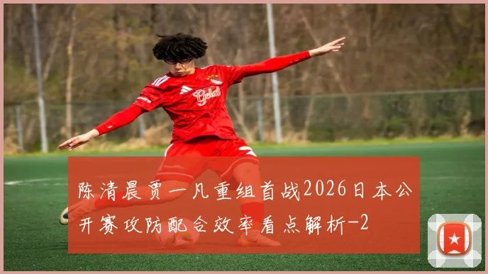 陈清晨贾一凡重组首战2026日本公开赛攻防配合效率看点解析