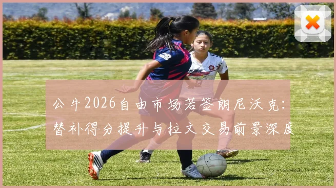 公牛2026自由市场若签朗尼沃克：替补得分提升与拉文交易前景深度分析