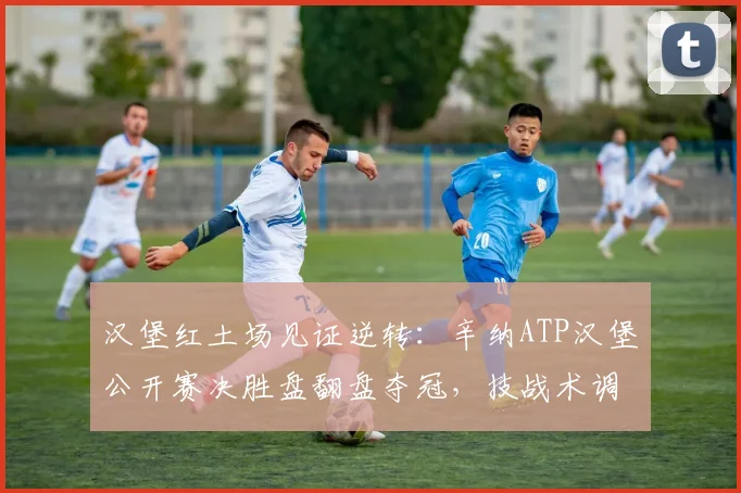 汉堡红土场见证逆转:辛纳ATP汉堡公开赛决胜盘翻盘夺冠,技战术调整全解析