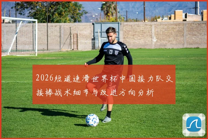 2026短道速滑世界杯中国接力队交接棒战术细节与改进方向分析