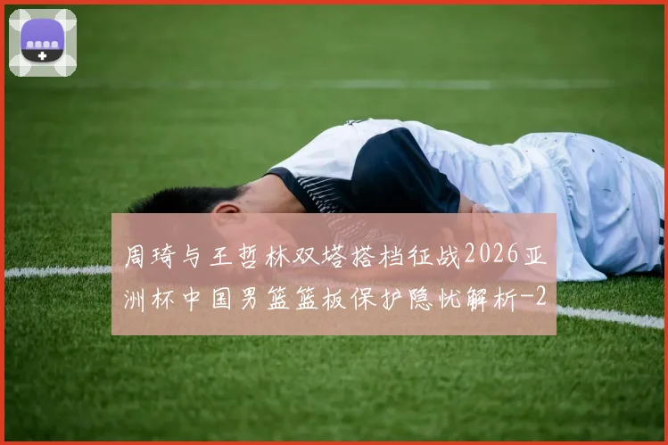 周琦与王哲林双塔搭档征战2026亚洲杯中国男篮篮板保护隐忧解析