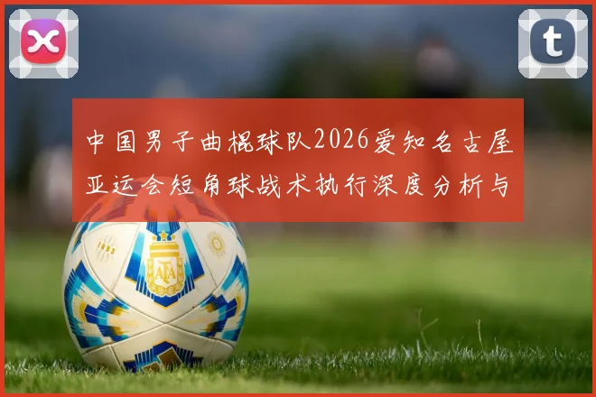 中国男子曲棍球队2026爱知名古屋亚运会短角球战术执行深度分析与展望