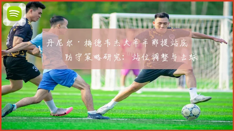 丹尼尔·梅德韦杰夫辛辛那提站底线防守策略研究:站位调整与击球深度如何重塑硬地竞争力