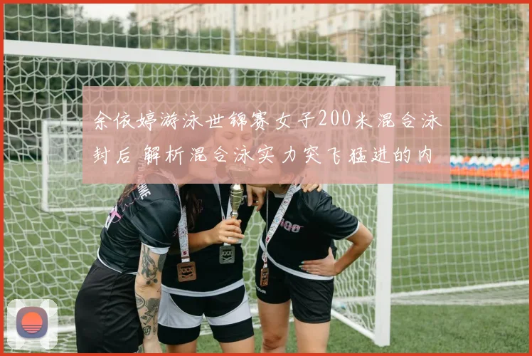 余依婷游泳世锦赛女子200米混合泳封后 解析混合泳实力突飞猛进的内在逻辑