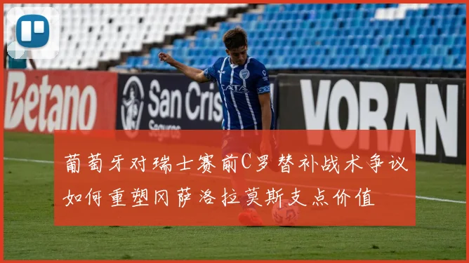 葡萄牙对瑞士赛前C罗替补战术争议如何重塑冈萨洛拉莫斯支点价值