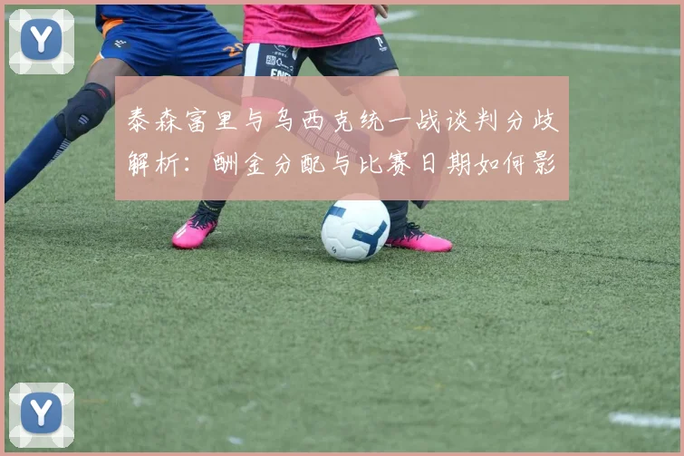 泰森富里与乌西克统一战谈判分歧解析：酬金分配与比赛日期如何影响未来走向