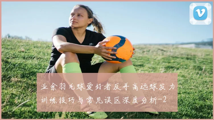 业余羽毛球爱好者反手高远球发力训练技巧与常见误区深度分析