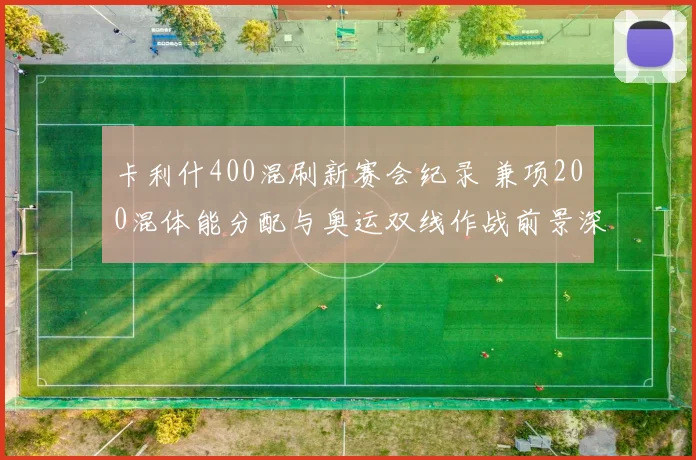 卡利什400混刷新赛会纪录 兼项200混体能分配与奥运双线作战前景深度解析