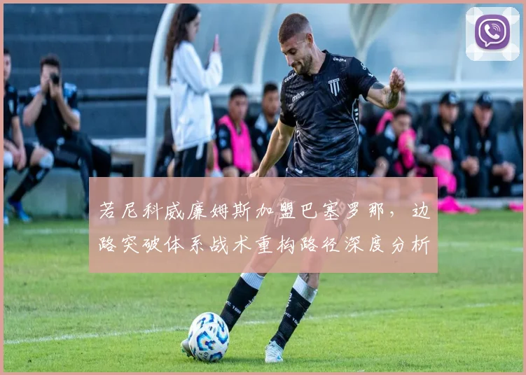 若尼科威廉姆斯加盟巴塞罗那,边路突破体系战术重构路径深度分析