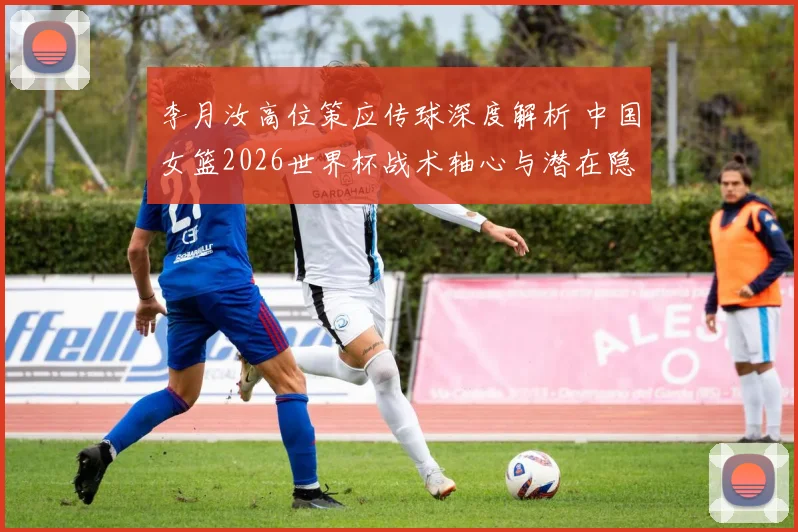 李月汝高位策应传球深度解析 中国女篮2026世界杯战术轴心与潜在隐忧