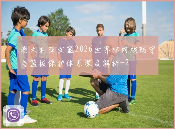 澳大利亚女篮2026世界杯内线防守与篮板保护体系深度解析