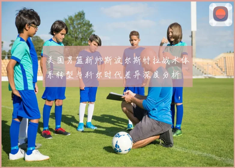 美国男篮新帅斯波尔斯特拉战术体系转型与科尔时代差异深度分析