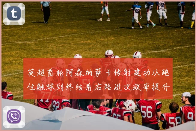 英超首轮阿森纳萨卡传射建功从跑位触球到终结看右路进攻效率提升