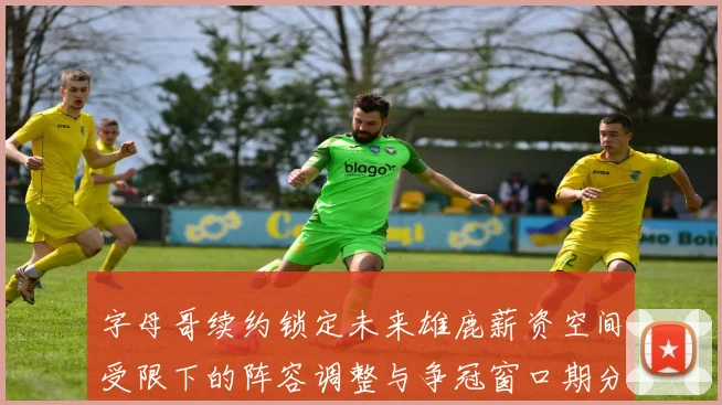 字母哥续约锁定未来雄鹿薪资空间受限下的阵容调整与争冠窗口期分析