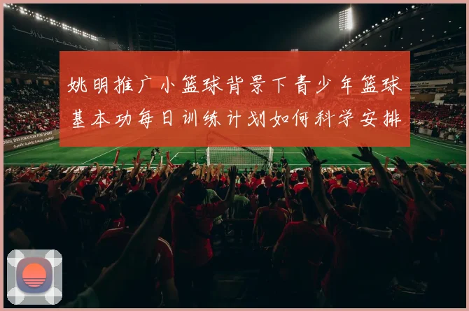 姚明推广小篮球背景下青少年篮球基本功每日训练计划如何科学安排