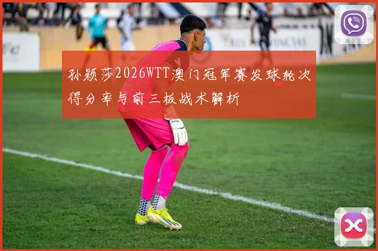 孙颖莎2026WTT澳门冠军赛发球轮次得分率与前三板战术解析