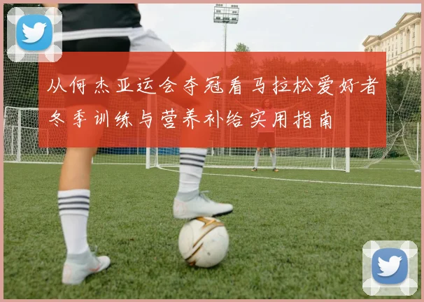 从何杰亚运会夺冠看马拉松爱好者冬季训练与营养补给实用指南