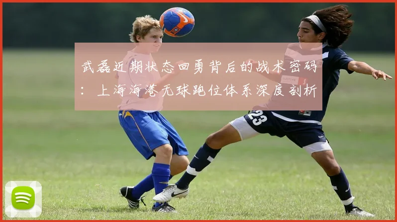 武磊近期状态回勇背后的战术密码:上海海港无球跑位体系深度剖析