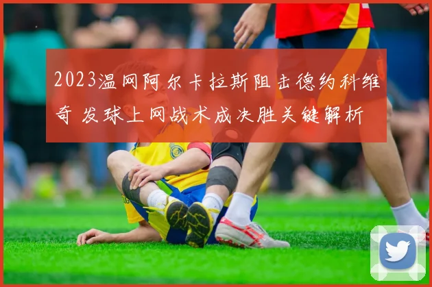2023温网阿尔卡拉斯阻击德约科维奇 发球上网战术成决胜关键解析