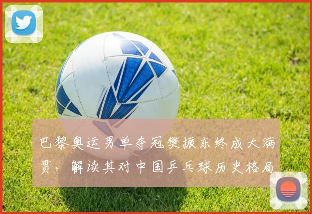 巴黎奥运男单夺冠樊振东终成大满贯，解读其对中国乒乓球历史格局的深远意义