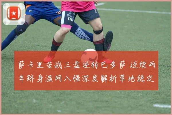 萨卡里苦战三盘逆转巴多萨 连续两年跻身温网八强深度解析草地稳定性