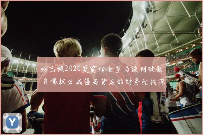 姆巴佩2026夏窗转会皇马谈判破裂 肖像权分成僵局背后的财务结构深度评估
