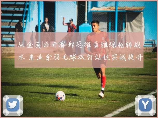 从全英公开赛郑思维黄雅琼轮转战术 看业余羽毛球双打站位实战提升要诀