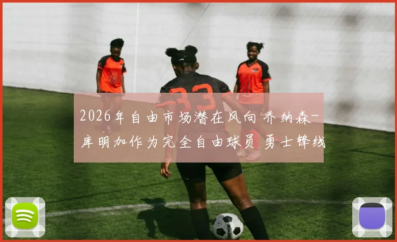 2026年自由市场潜在风向 乔纳森-库明加作为完全自由球员 勇士锋线防守升级的续约博弈解析
