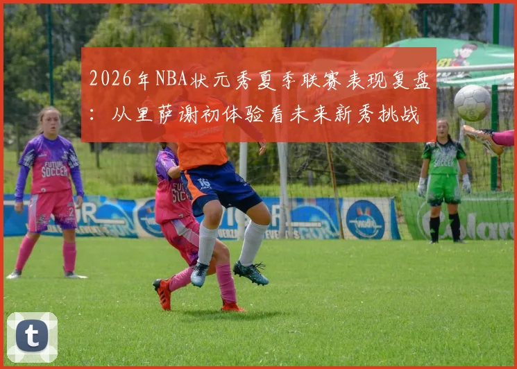 2026年NBA状元秀夏季联赛表现复盘：从里萨谢初体验看未来新秀挑战