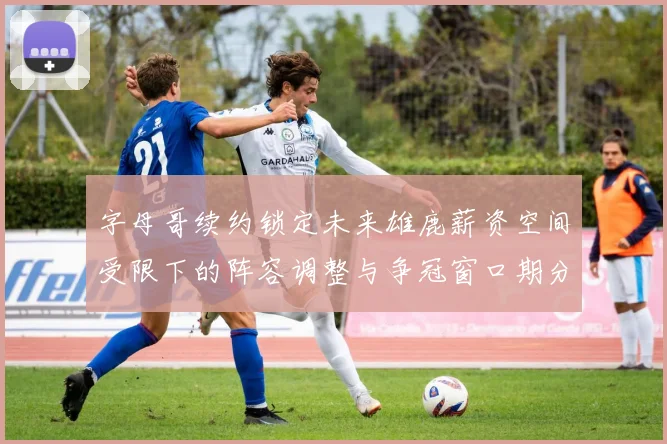字母哥续约锁定未来雄鹿薪资空间受限下的阵容调整与争冠窗口期分析