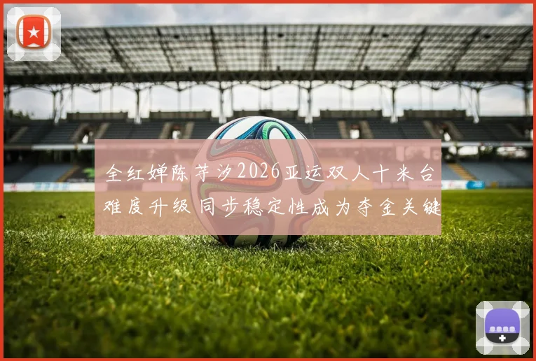 全红婵陈芋汐2026亚运双人十米台难度升级 同步稳定性成为夺金关键