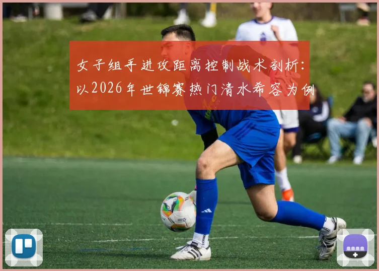女子组手进攻距离控制战术剖析：以2026年世锦赛热门清水希容为例