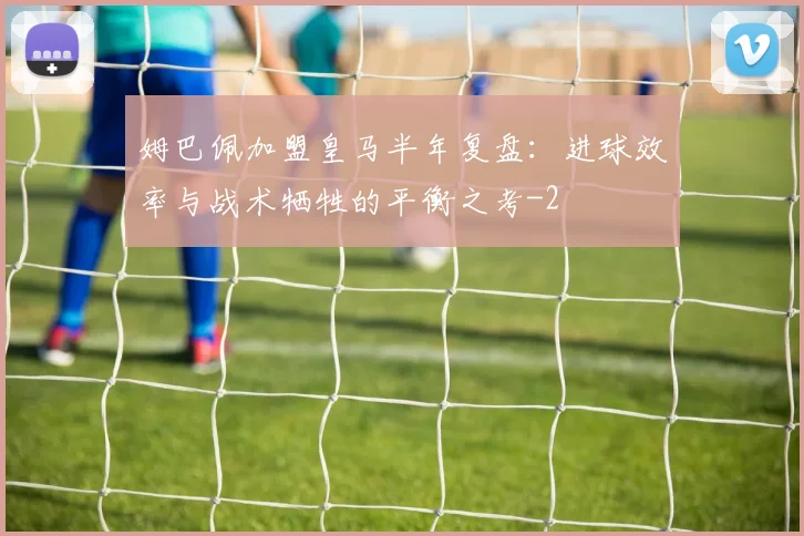 姆巴佩加盟皇马半年复盘：进球效率与战术牺牲的平衡之考