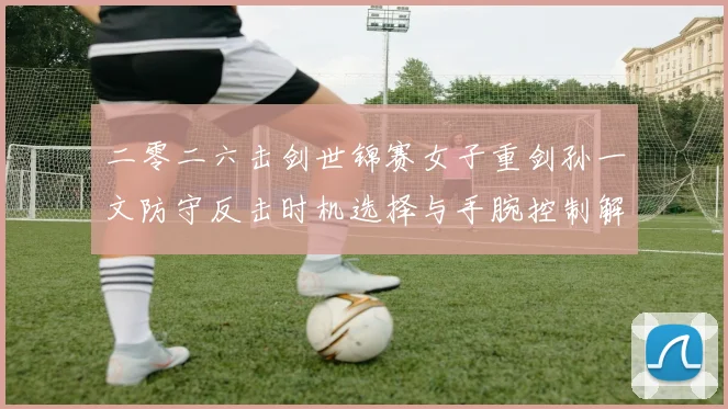 二零二六击剑世锦赛女子重剑孙一文防守反击时机选择与手腕控制解析