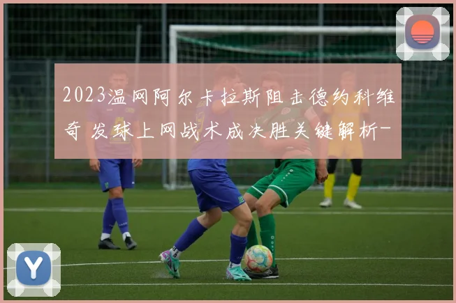 2023温网阿尔卡拉斯阻击德约科维奇 发球上网战术成决胜关键解析