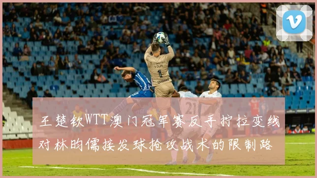 王楚钦WTT澳门冠军赛反手拧拉变线对林昀儒接发球抢攻战术的限制路径分析