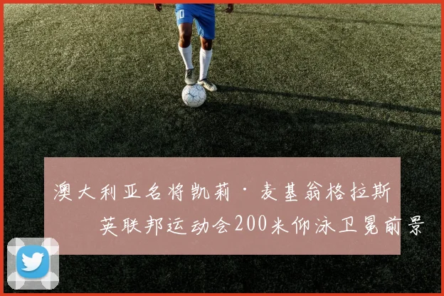 澳大利亚名将凯莉·麦基翁格拉斯哥英联邦运动会200米仰泳卫冕前景分析