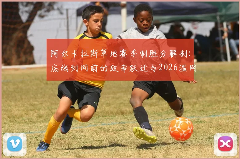 阿尔卡拉斯草地赛季制胜分解剖:底线到网前的效率跃迁与2026温网前景