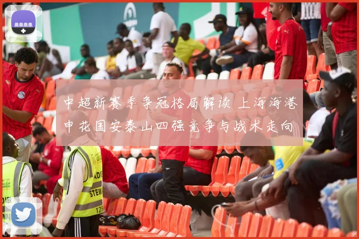 中超新赛季争冠格局解读 上海海港申花国安泰山四强竞争与战术走向