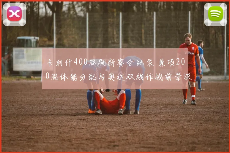 卡利什400混刷新赛会纪录 兼项200混体能分配与奥运双线作战前景深度解析