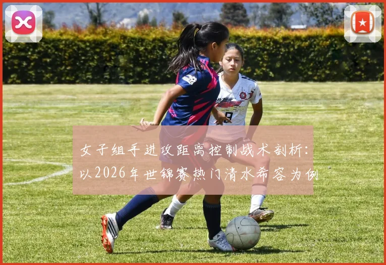 女子组手进攻距离控制战术剖析：以2026年世锦赛热门清水希容为例