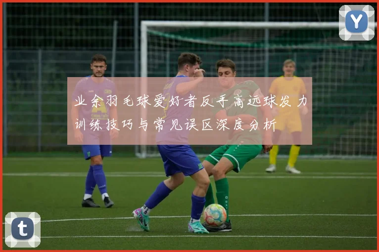 业余羽毛球爱好者反手高远球发力训练技巧与常见误区深度分析