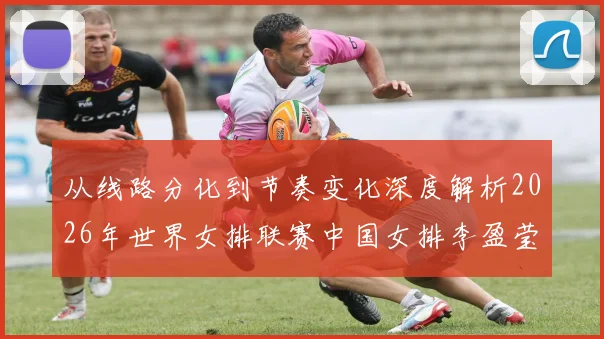 从线路分化到节奏变化深度解析2026年世界女排联赛中国女排李盈莹主攻扣球战术价值