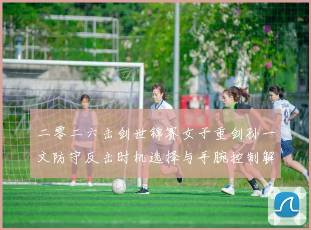 二零二六击剑世锦赛女子重剑孙一文防守反击时机选择与手腕控制解析