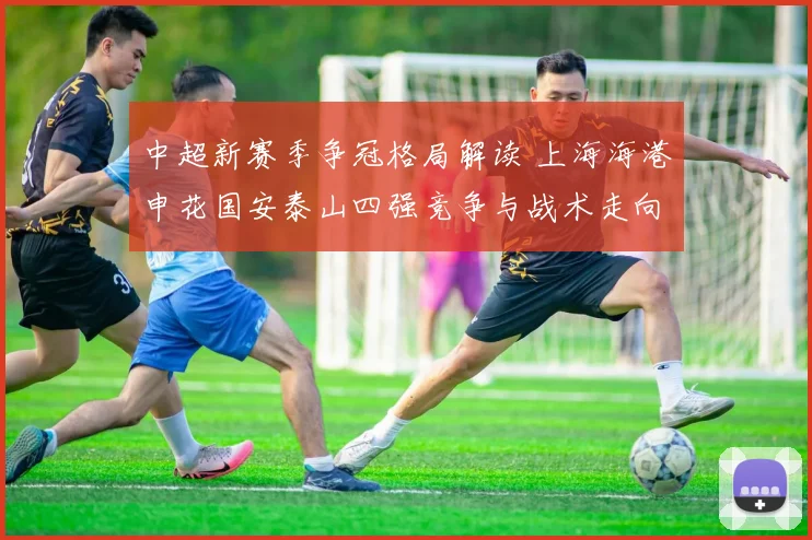 中超新赛季争冠格局解读 上海海港申花国安泰山四强竞争与战术走向