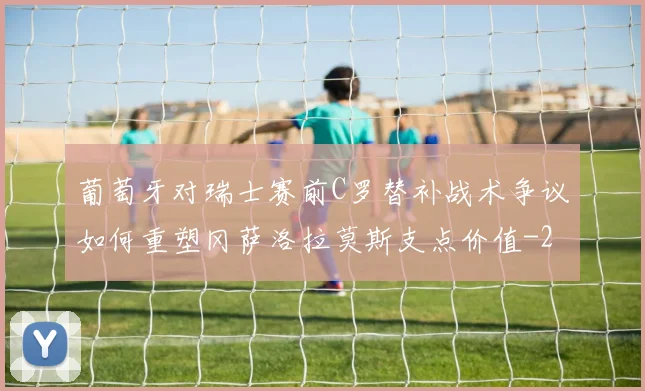 葡萄牙对瑞士赛前C罗替补战术争议如何重塑冈萨洛拉莫斯支点价值