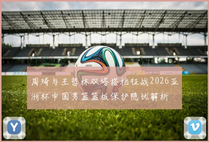 周琦与王哲林双塔搭档征战2026亚洲杯中国男篮篮板保护隐忧解析